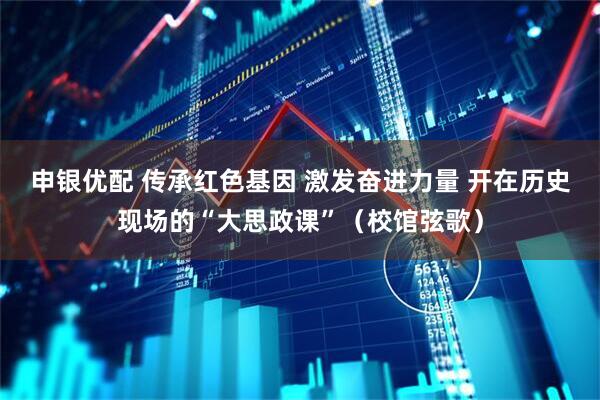 申银优配 传承红色基因 激发奋进力量 开在历史现场的“大思政课”（校馆弦歌）