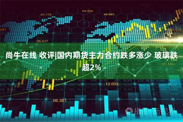 尚牛在线 收评|国内期货主力合约跌多涨少 玻璃跌超2%
