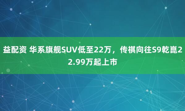 益配资 华系旗舰SUV低至22万，传祺向往S9乾崑22.99万起上市