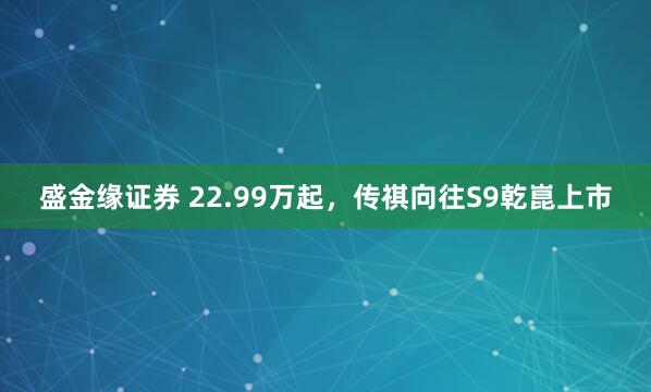 盛金缘证券 22.99万起，传祺向往S9乾崑上市