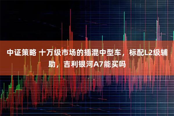 中证策略 十万级市场的插混中型车，标配L2级辅助，吉利银河A7能买吗