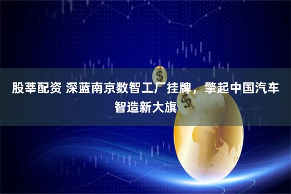 股莘配资 深蓝南京数智工厂挂牌，擎起中国汽车智造新大旗
