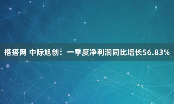搭搭网 中际旭创：一季度净利润同比增长56.83%