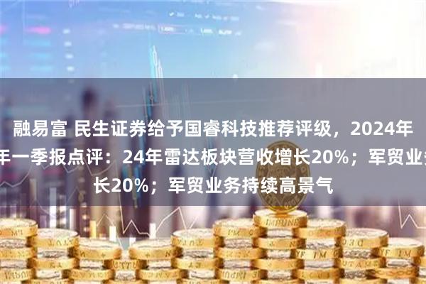 融易富 民生证券给予国睿科技推荐评级，2024年年报及2025年一季报点评：24年雷达板块营收增长20%；军贸业务持续高景气