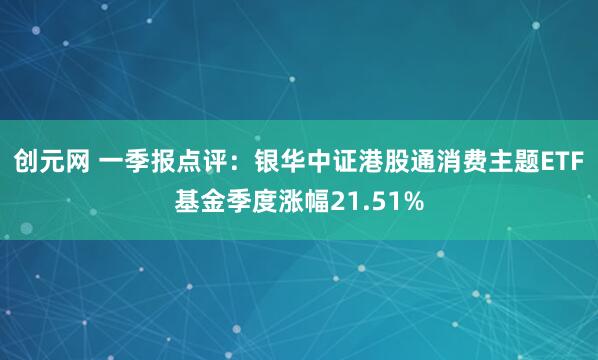 创元网 一季报点评：银华中证港股通消费主题ETF基金季度涨幅21.51%
