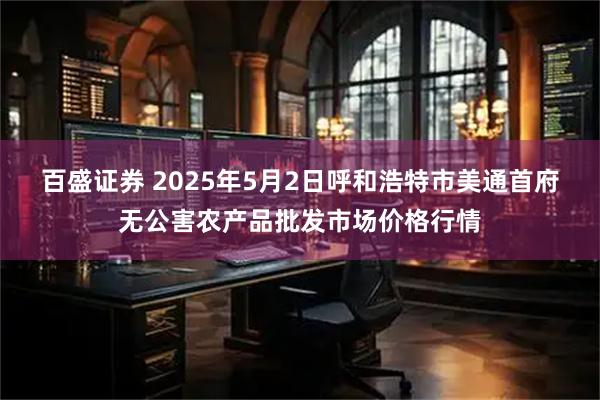 百盛证券 2025年5月2日呼和浩特市美通首府无公害农产品批发市场价格行情