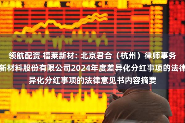 领航配资 福莱新材: 北京君合（杭州）律师事务所关于浙江福莱新材料股份有限公司2024年度差异化分红事项的法律意见书内容摘要