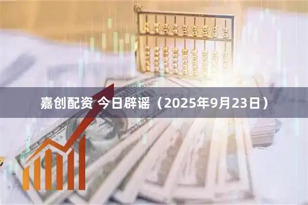嘉创配资 今日辟谣（2025年9月23日）