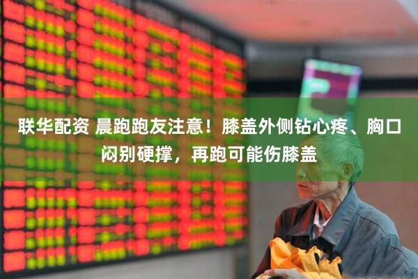 联华配资 晨跑跑友注意！膝盖外侧钻心疼、胸口闷别硬撑，再跑可能伤膝盖