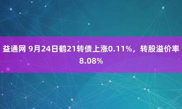 益通网 9月24日鹤21转债上涨0.11%，转股溢价率8.08%