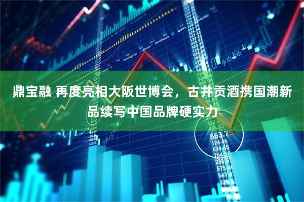 鼎宝融 再度亮相大阪世博会，古井贡酒携国潮新品续写中国品牌硬实力