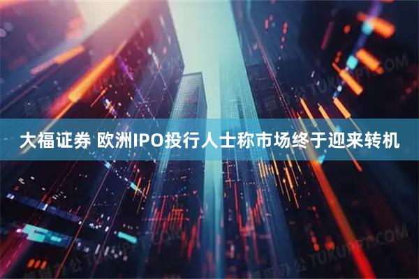 大福证券 欧洲IPO投行人士称市场终于迎来转机