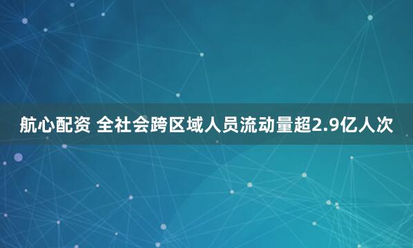 航心配资 全社会跨区域人员流动量超2.9亿人次