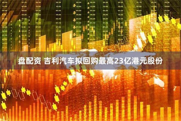 盘配资 吉利汽车拟回购最高23亿港元股份