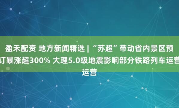 盈禾配资 地方新闻精选 | “苏超”带动省内景区预订暴涨超300% 大理5.0级地震影响部分铁路列车运营