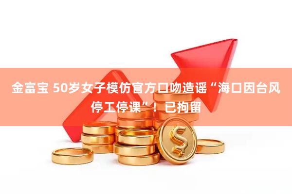 金富宝 50岁女子模仿官方口吻造谣“海口因台风停工停课”！已拘留