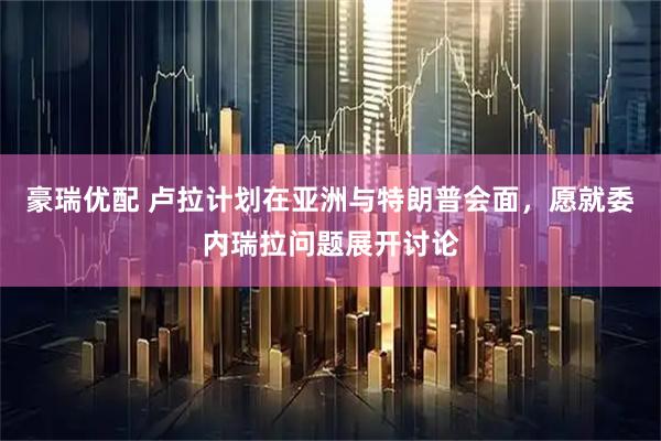豪瑞优配 卢拉计划在亚洲与特朗普会面，愿就委内瑞拉问题展开讨论