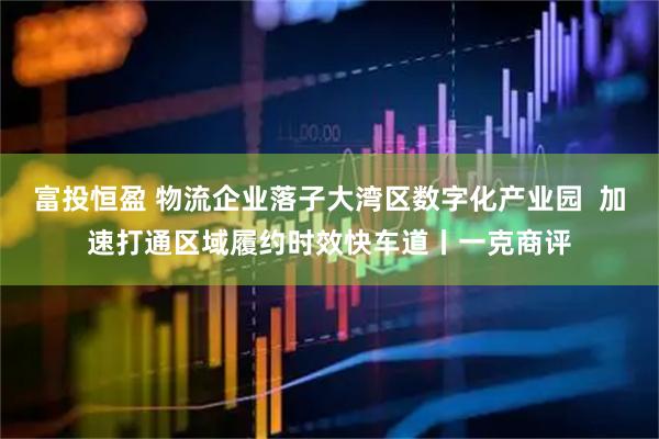 富投恒盈 物流企业落子大湾区数字化产业园  加速打通区域履约时效快车道丨一克商评