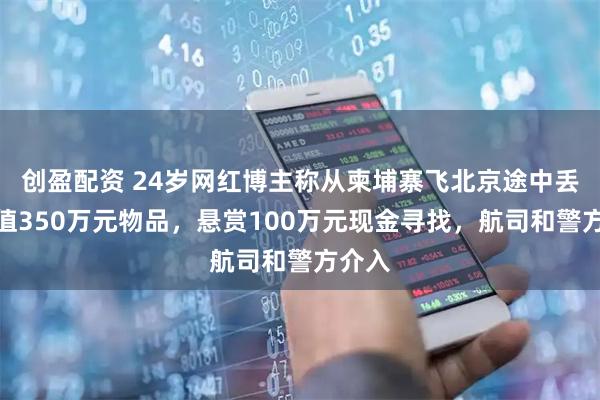 创盈配资 24岁网红博主称从柬埔寨飞北京途中丢失价值350万元物品，悬赏100万元现金寻找，航司和警方介入