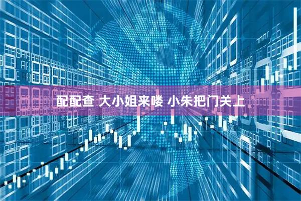 配配查 大小姐来喽 小朱把门关上