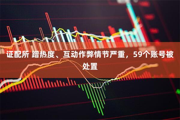 证配所 蹭热度、互动作弊情节严重，59个账号被处置