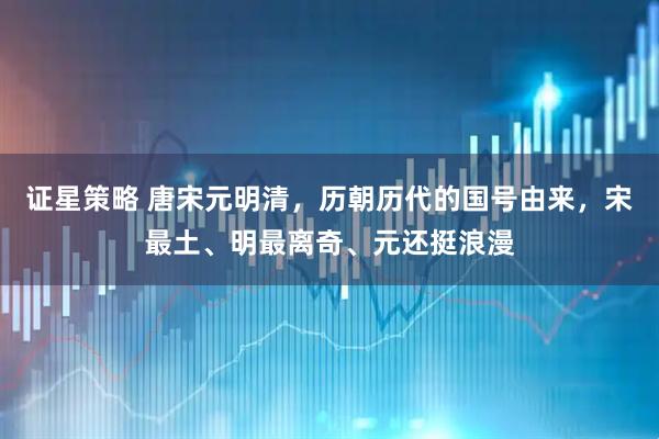 证星策略 唐宋元明清，历朝历代的国号由来，宋最土、明最离奇、元还挺浪漫