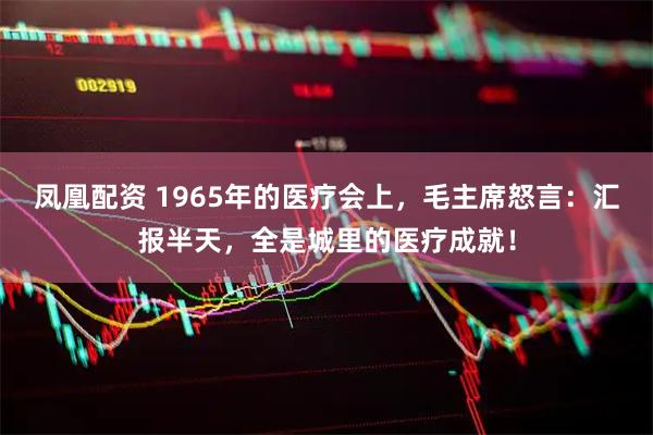 凤凰配资 1965年的医疗会上，毛主席怒言：汇报半天，全是城里的医疗成就！