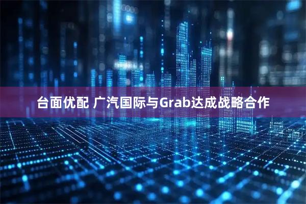 台面优配 广汽国际与Grab达成战略合作