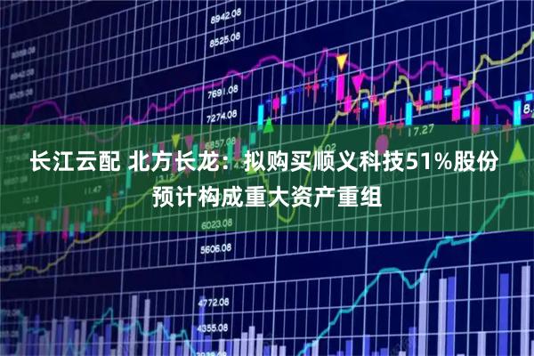 长江云配 北方长龙：拟购买顺义科技51%股份 预计构成重大资产重组