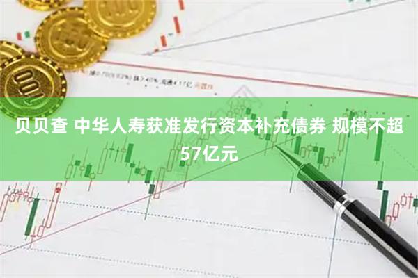 贝贝查 中华人寿获准发行资本补充债券 规模不超57亿元
