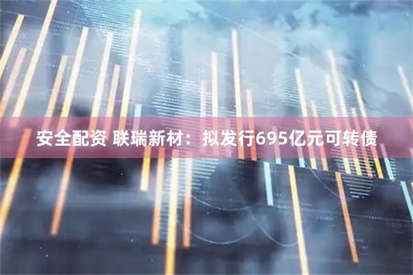 安全配资 联瑞新材：拟发行695亿元可转债