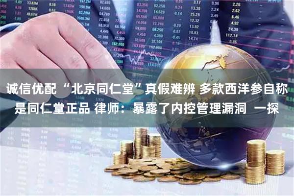 诚信优配 “北京同仁堂”真假难辨 多款西洋参自称是同仁堂正品 律师：暴露了内控管理漏洞  一探