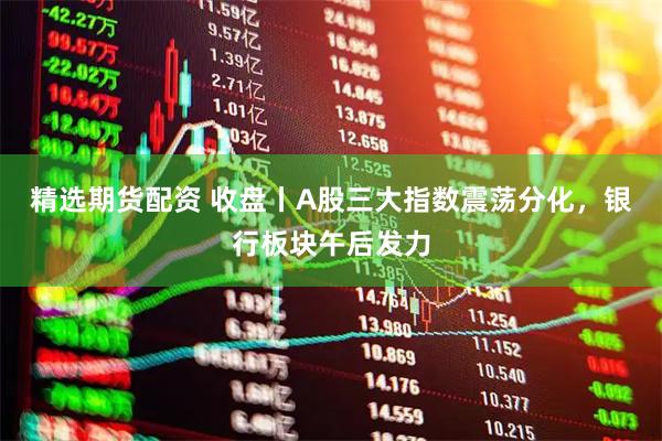 精选期货配资 收盘丨A股三大指数震荡分化，银行板块午后发力