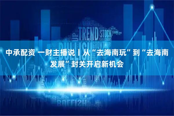 中承配资 一财主播说丨从“去海南玩”到“去海南发展”封关开启新机会