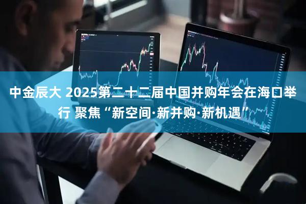 中金辰大 2025第二十二届中国并购年会在海口举行 聚焦“新空间·新并购·新机遇”