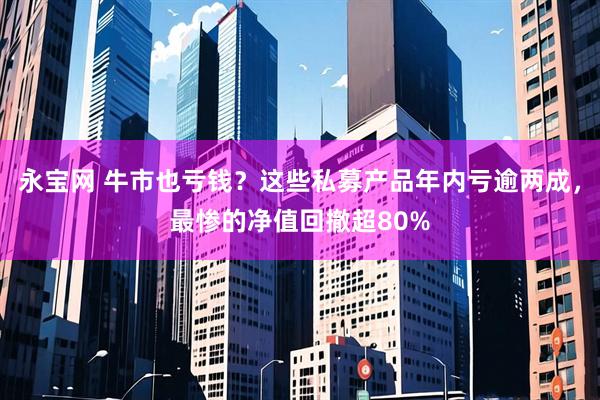 永宝网 牛市也亏钱？这些私募产品年内亏逾两成，最惨的净值回撤超80%