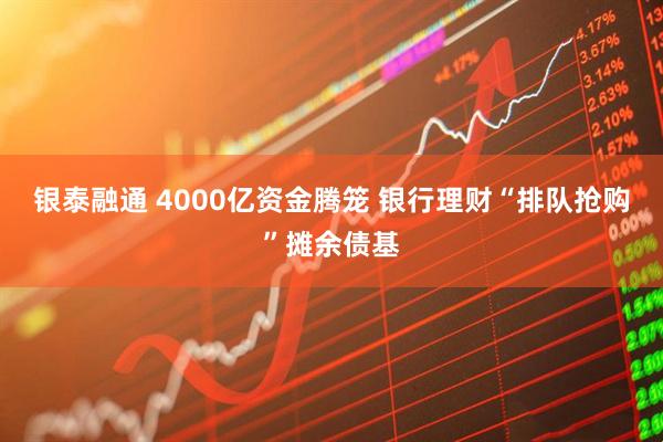 银泰融通 4000亿资金腾笼 银行理财“排队抢购”摊余债基