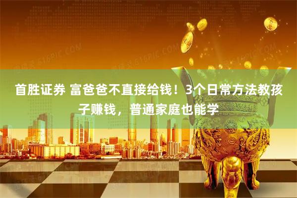首胜证券 富爸爸不直接给钱！3个日常方法教孩子赚钱，普通家庭也能学