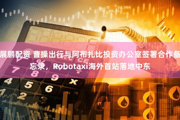 展鹏配资 曹操出行与阿布扎比投资办公室签署合作备忘录，Robotaxi海外首站落地中东