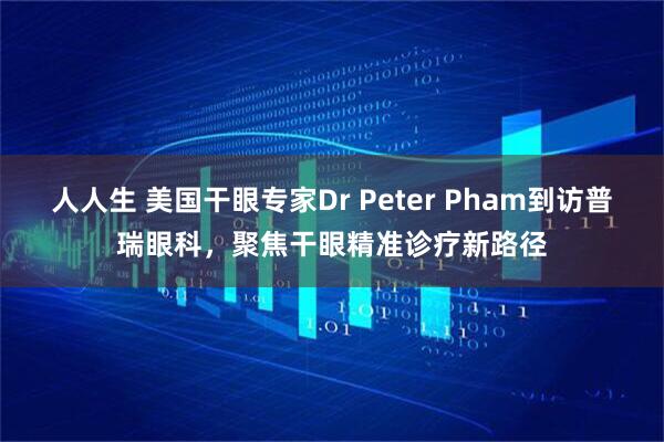 人人生 美国干眼专家Dr Peter Pham到访普瑞眼科，聚焦干眼精准诊疗新路径