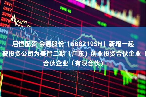 启恒配资 会通股份（688219SH）新增一起对外投资，被投资公司为美智二期（广东）创业投资合伙企业（有限合伙）