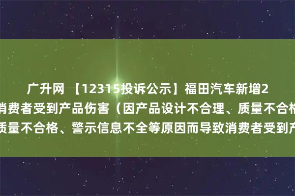 广升网 【12315投诉公示】福田汽车新增2件投诉公示，涉及导致消费者受到产品伤害（因产品设计不合理、质量不合格、警示信息不全等原因而导致消费者受到产品伤害）问题等