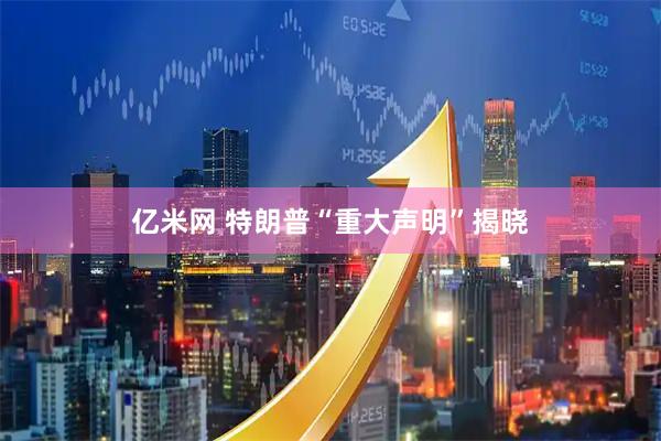 亿米网 特朗普“重大声明”揭晓
