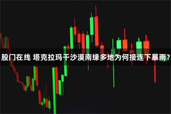 股门在线 塔克拉玛干沙漠南缘多地为何接连下暴雨？