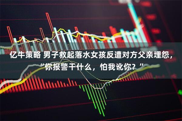 亿牛策略 男子救起落水女孩反遭对方父亲埋怨，“你报警干什么，怕我讹你？”