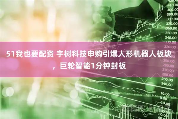 51我也要配资 宇树科技申购引爆人形机器人板块，巨轮智能1分钟封板