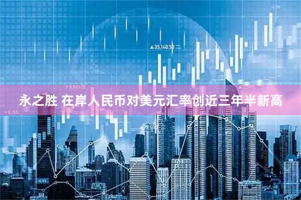 永之胜 在岸人民币对美元汇率创近三年半新高